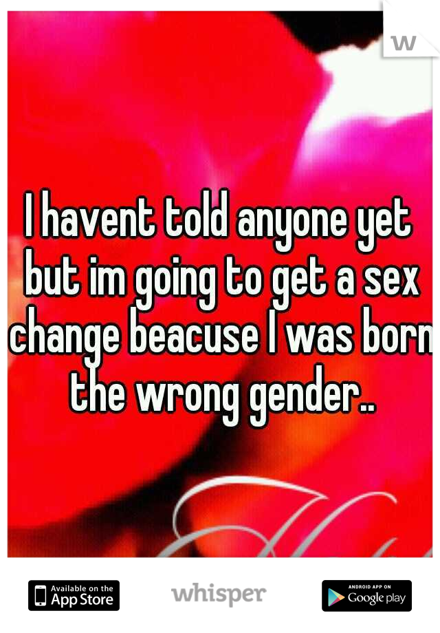I havent told anyone yet but im going to get a sex change beacuse I was born the wrong gender..