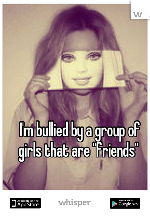 I'm bullied by a group of girls that are "friends" 