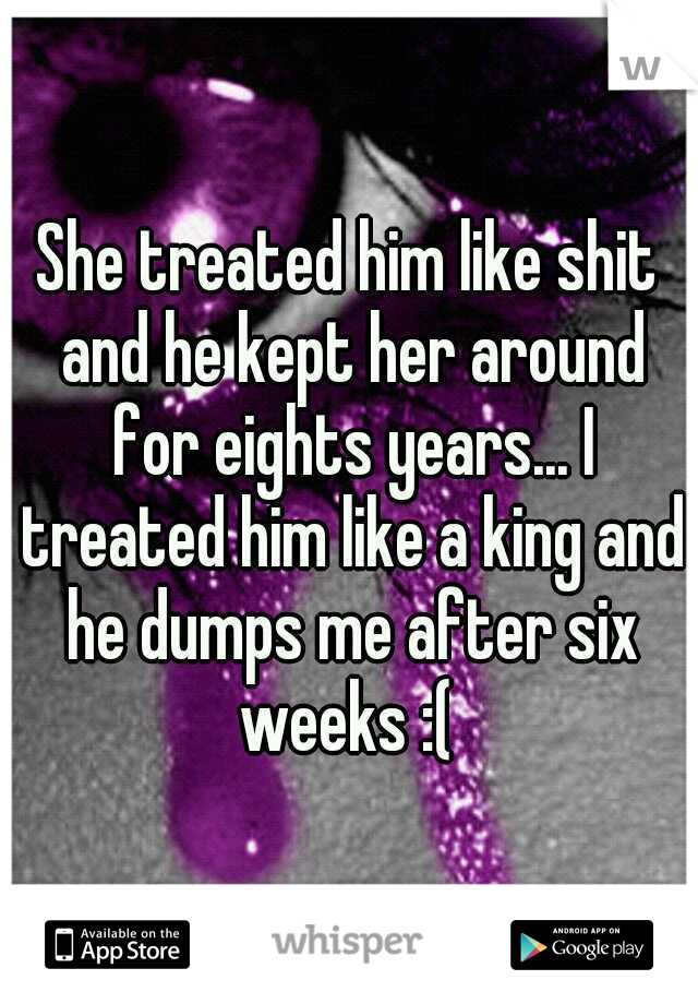 She treated him like shit and he kept her around for eights years... I treated him like a king and he dumps me after six weeks :( 