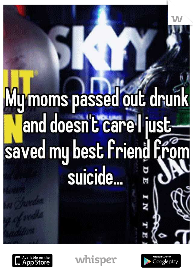 My moms passed out drunk and doesn't care I just saved my best friend from suicide... 