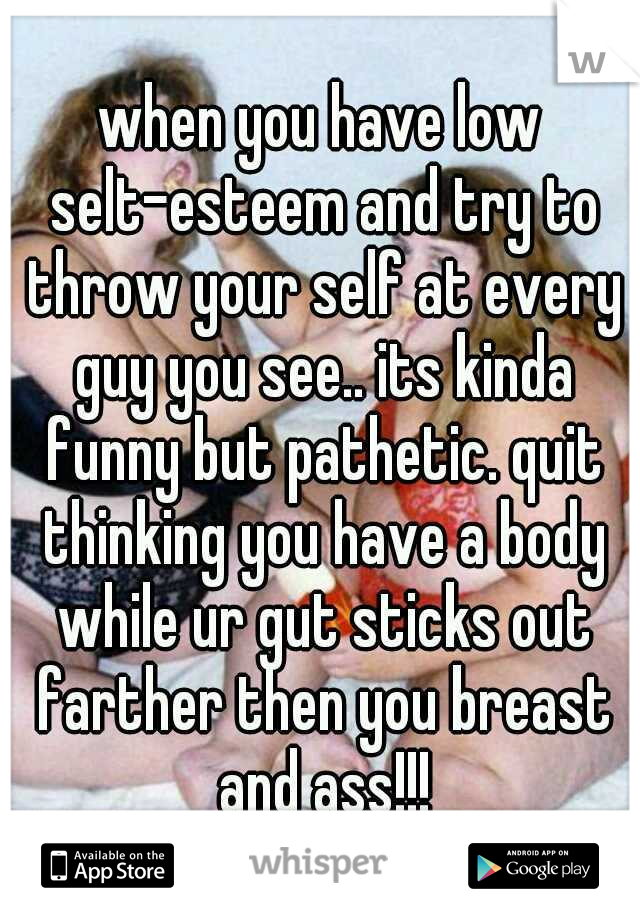 when you have low selt-esteem and try to throw your self at every guy you see.. its kinda funny but pathetic. quit thinking you have a body while ur gut sticks out farther then you breast and ass!!!