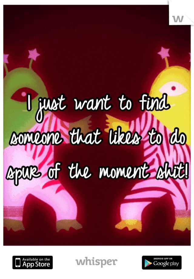I just want to find someone that likes to do spur of the moment shit! 
