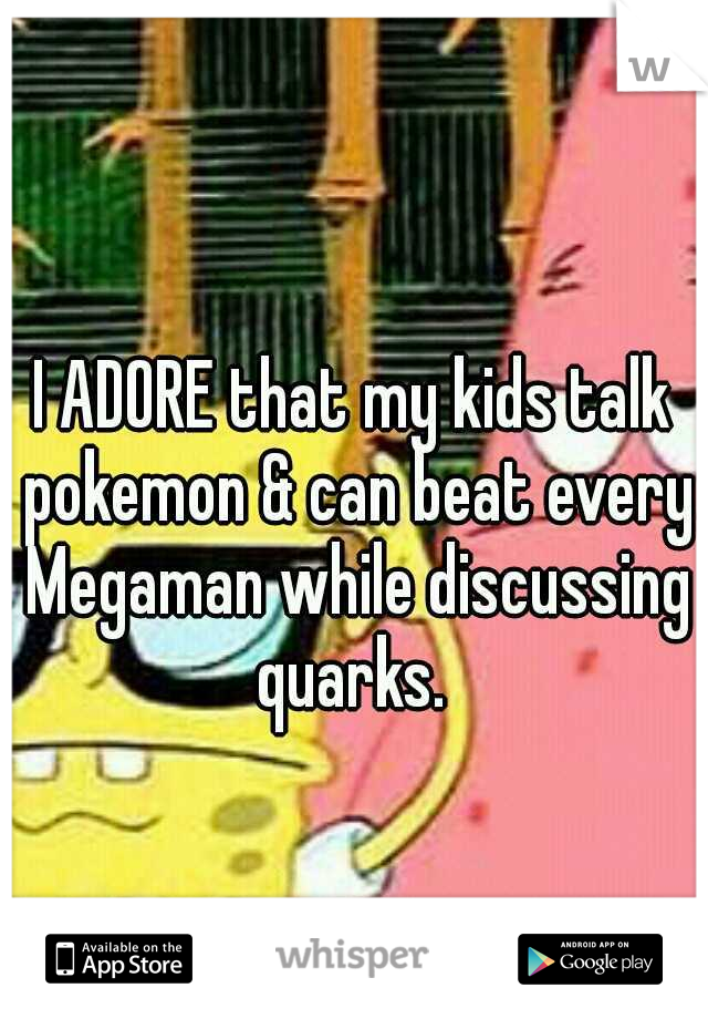 I ADORE that my kids talk pokemon & can beat every Megaman while discussing quarks. 