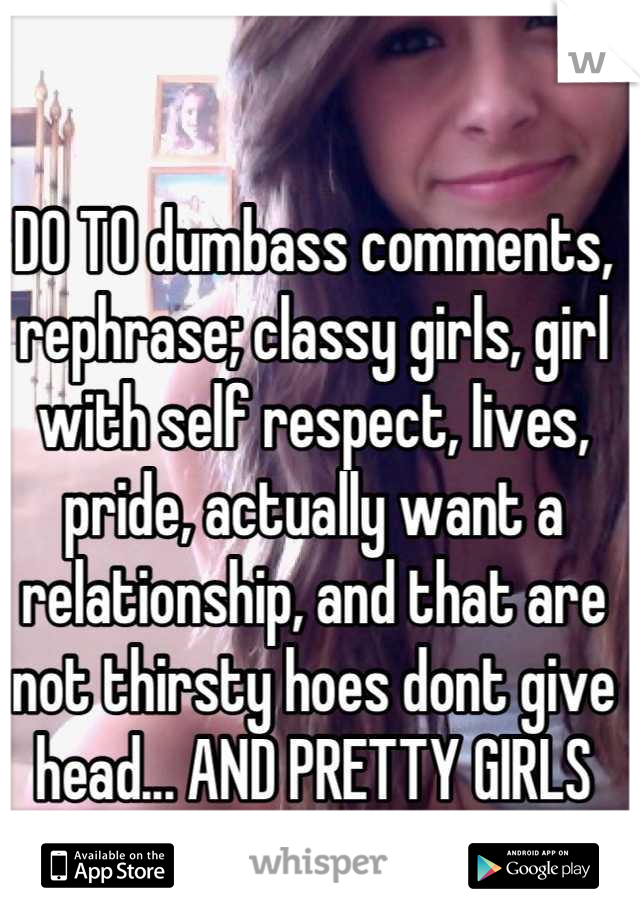 DO TO dumbass comments, rephrase; classy girls, girl with self respect, lives, pride, actually want a relationship, and that are not thirsty hoes dont give head... AND PRETTY GIRLS 
NOW FUCK OFF