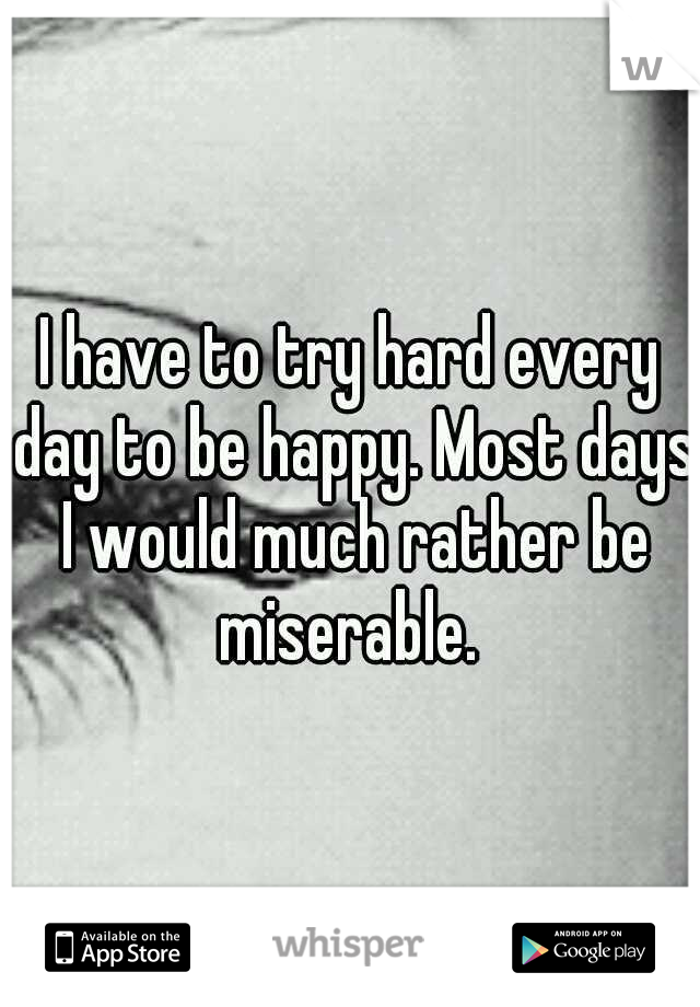 I have to try hard every day to be happy. Most days I would much rather be miserable. 