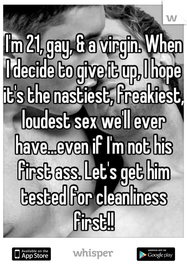 I'm 21, gay, & a virgin. When I decide to give it up, I hope it's the nastiest, freakiest, loudest sex we'll ever have...even if I'm not his first ass. Let's get him tested for cleanliness first!!