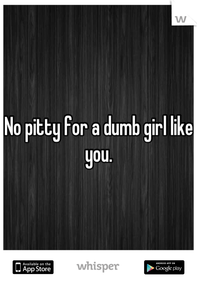 No pitty for a dumb girl like you.