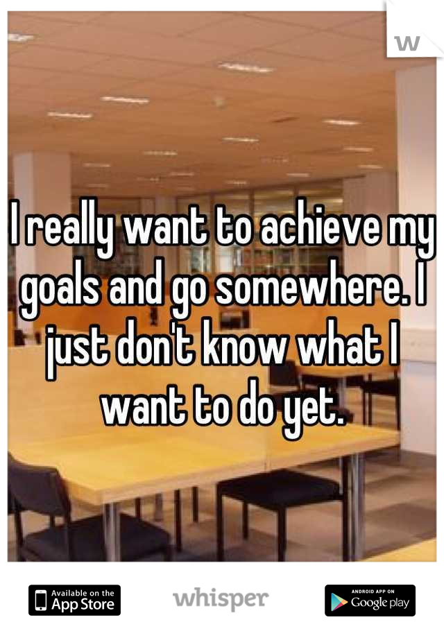 I really want to achieve my goals and go somewhere. I just don't know what I want to do yet.
