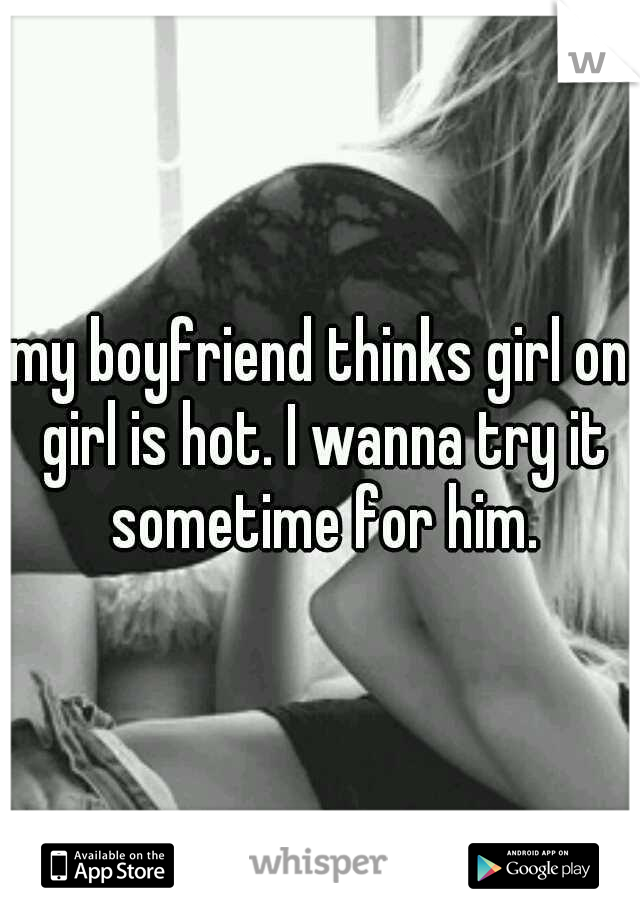 my boyfriend thinks girl on girl is hot. I wanna try it sometime for him.
