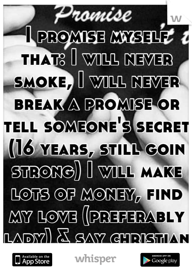 I promise myself that: I will never smoke, I will never break a promise or tell someone's secret (16 years, still goin strong) I will make lots of money, find my love (preferably lady) & say christian