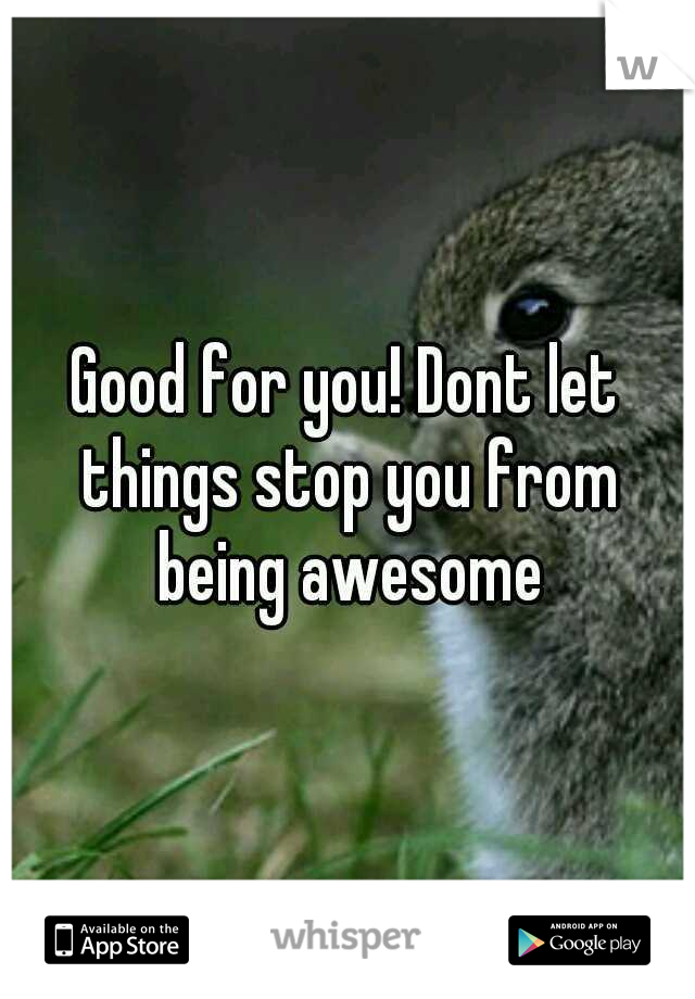 Good for you! Dont let things stop you from being awesome