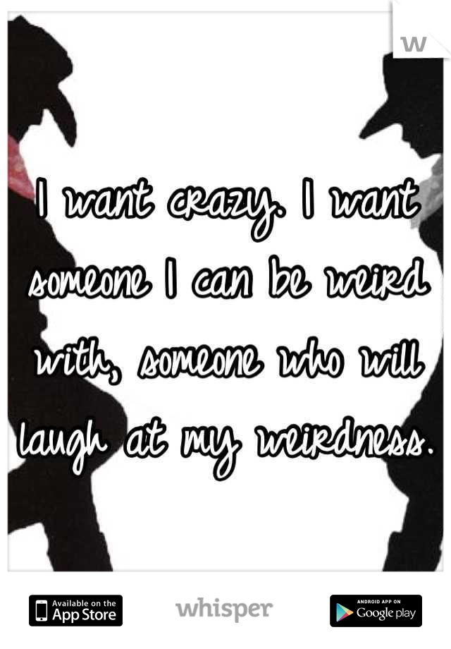 I want crazy. I want someone I can be weird with, someone who will laugh at my weirdness. 