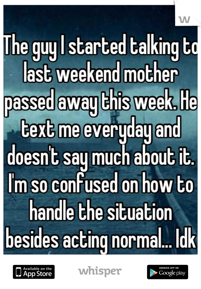 The guy I started talking to last weekend mother passed away this week. He text me everyday and doesn't say much about it. I'm so confused on how to handle the situation besides acting normal... Idk