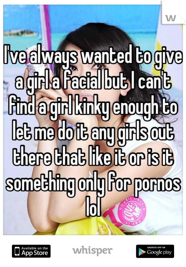 I've always wanted to give a girl a facial but I can't find a girl kinky enough to let me do it any girls out there that like it or is it something only for pornos lol