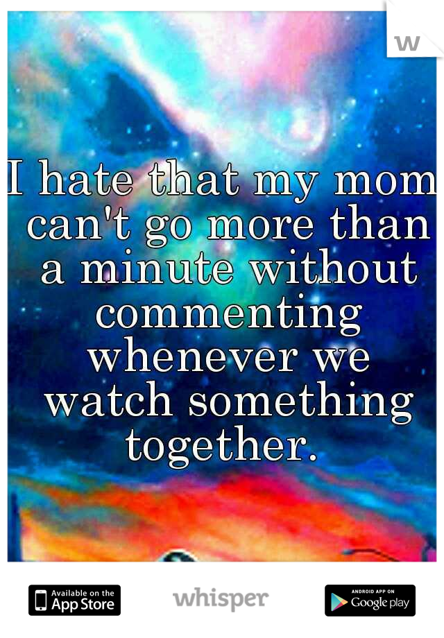I hate that my mom can't go more than a minute without commenting whenever we watch something together. 