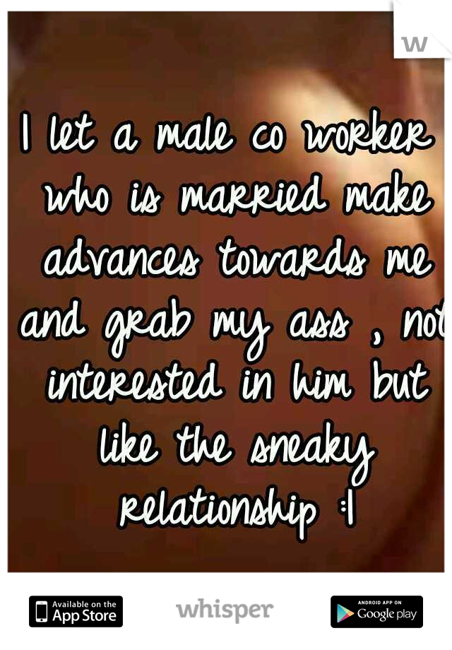 I let a male co worker who is married make advances towards me and grab my ass , not interested in him but like the sneaky relationship :|