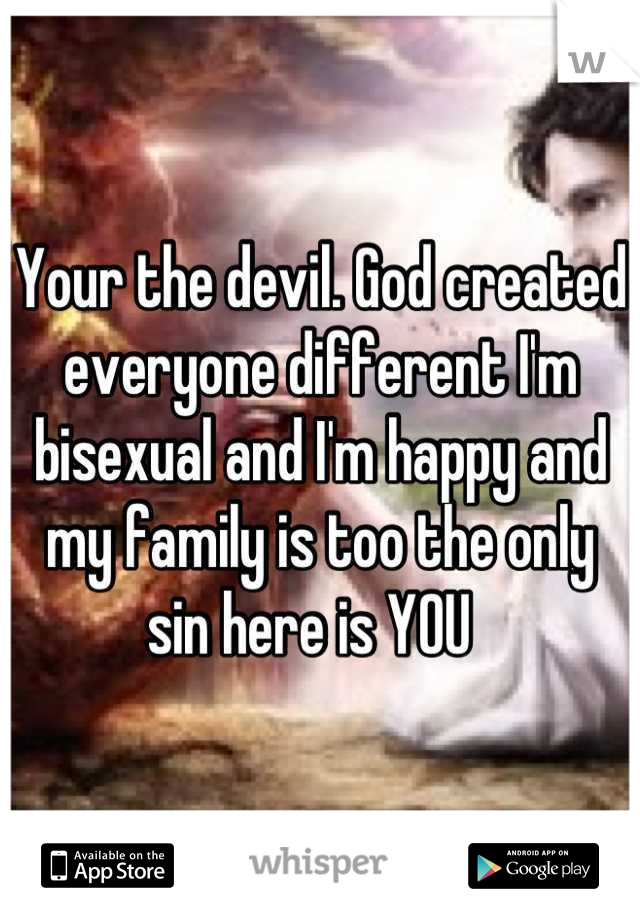 Your the devil. God created everyone different I'm bisexual and I'm happy and my family is too the only sin here is YOU  