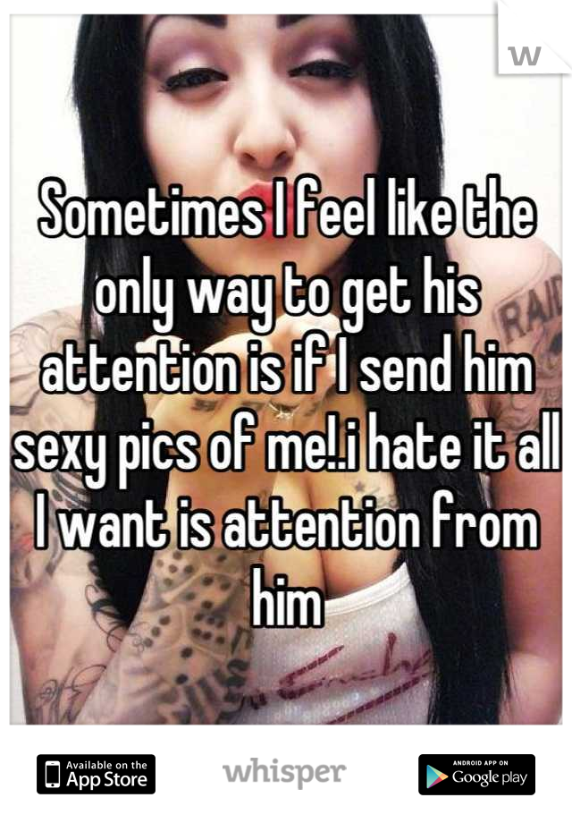 Sometimes I feel like the only way to get his attention is if I send him sexy pics of me!.i hate it all I want is attention from him