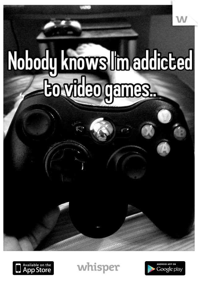 Nobody knows I'm addicted to video games..
