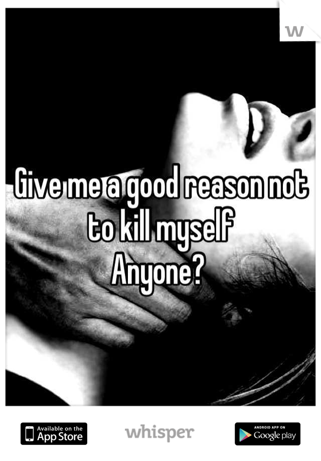 Give me a good reason not to kill myself 
Anyone? 