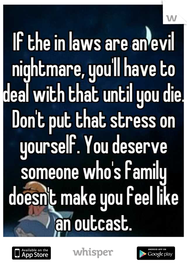 If the in laws are an evil nightmare, you'll have to deal with that until you die. Don't put that stress on yourself. You deserve someone who's family doesn't make you feel like an outcast.