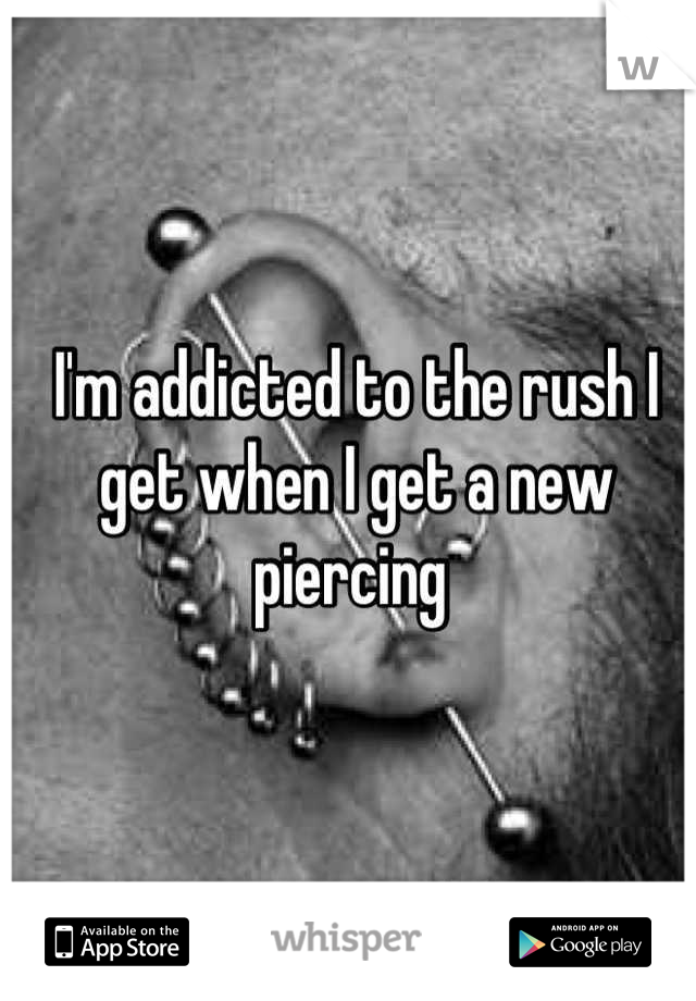 I'm addicted to the rush I get when I get a new piercing 