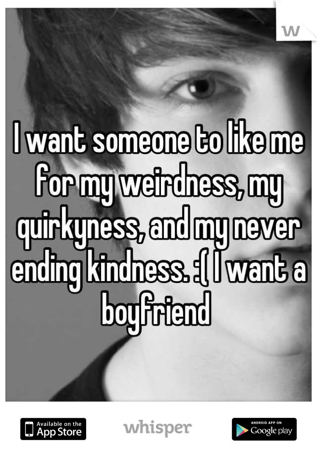 I want someone to like me for my weirdness, my quirkyness, and my never ending kindness. :( I want a boyfriend 