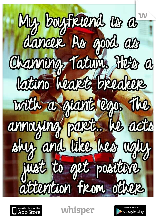 My boyfriend is a dancer As good as Channing Tatum. He's a latino heart breaker with a giant ego. The annoying part.. he acts shy and like hes ugly just to get positive attention from other girls