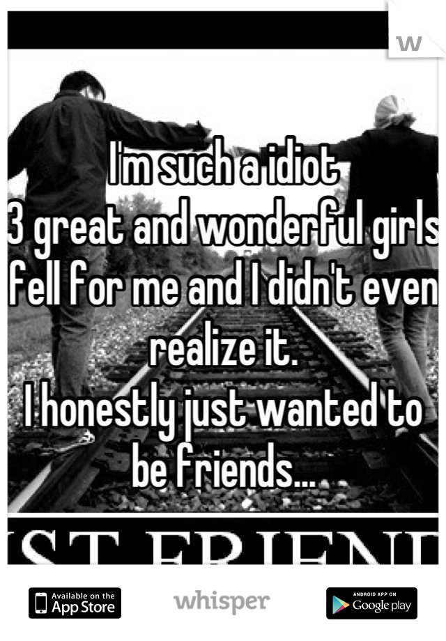 I'm such a idiot
3 great and wonderful girls fell for me and I didn't even realize it.
I honestly just wanted to be friends...
