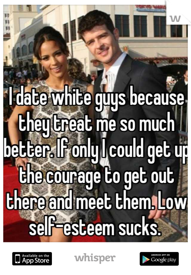 I date white guys because they treat me so much better. If only I could get up the courage to get out there and meet them. Low self-esteem sucks. 
