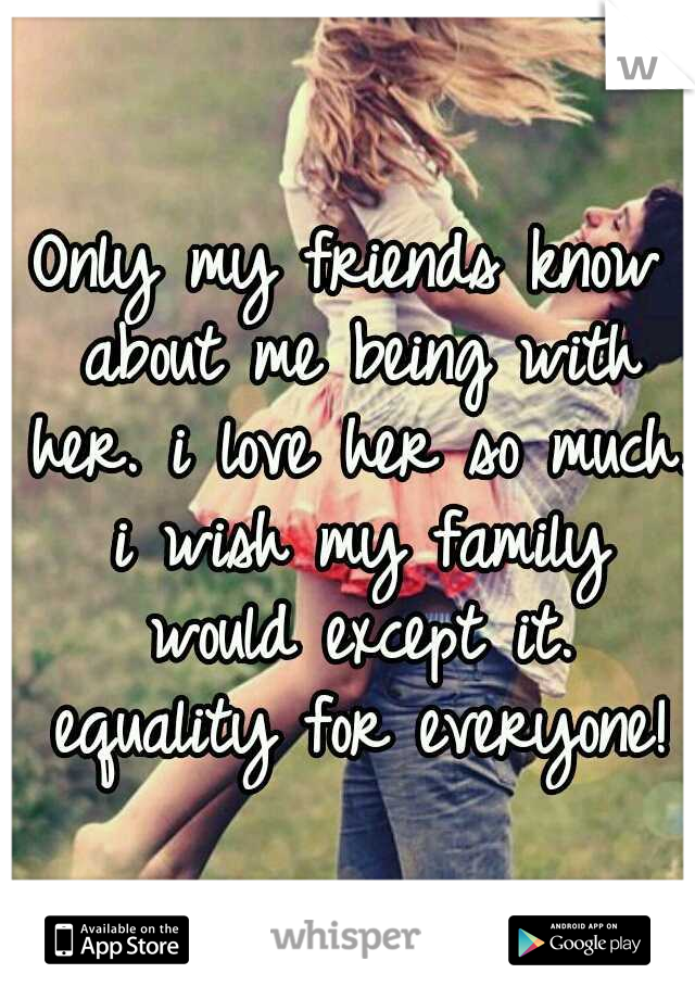 Only my friends know about me being with her. i love her so much. i wish my family would except it. equality for everyone!