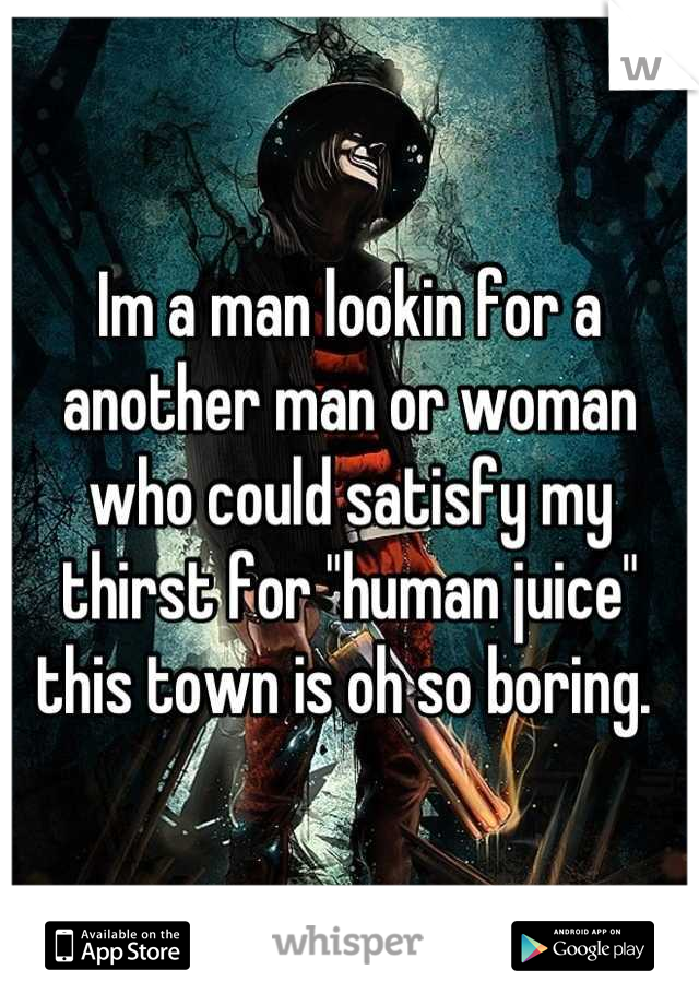 Im a man lookin for a another man or woman who could satisfy my thirst for "human juice" this town is oh so boring. 