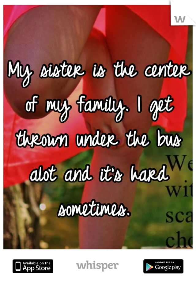 My sister is the center of my family. I get thrown under the bus alot and it's hard sometimes. 