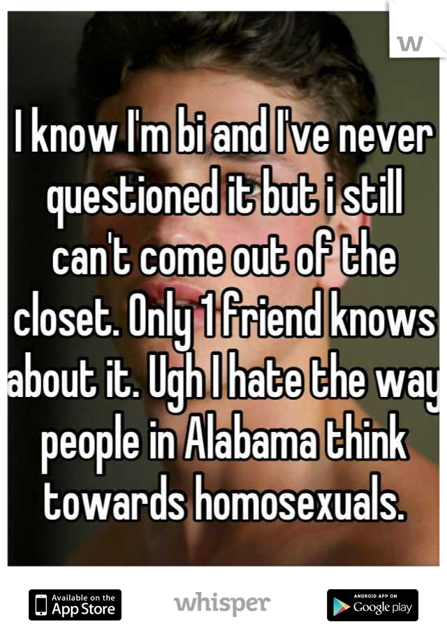 I know I'm bi and I've never questioned it but i still can't come out of the closet. Only 1 friend knows about it. Ugh I hate the way people in Alabama think towards homosexuals.