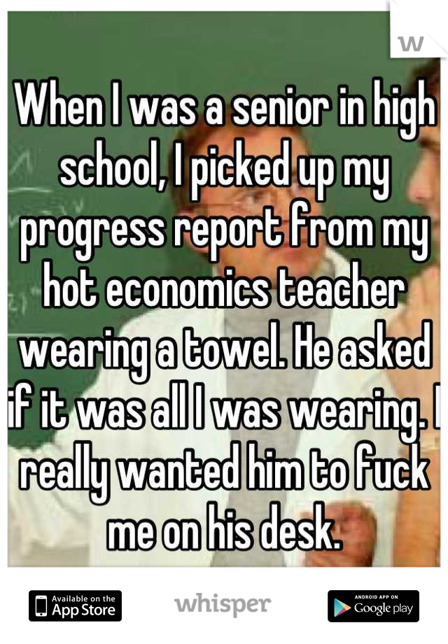 When I was a senior in high school, I picked up my progress report from my hot economics teacher wearing a towel. He asked if it was all I was wearing. I really wanted him to fuck me on his desk.
