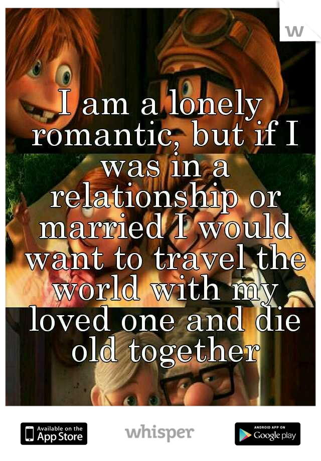 I am a lonely romantic, but if I was in a relationship or married I would want to travel the world with my loved one and die old together