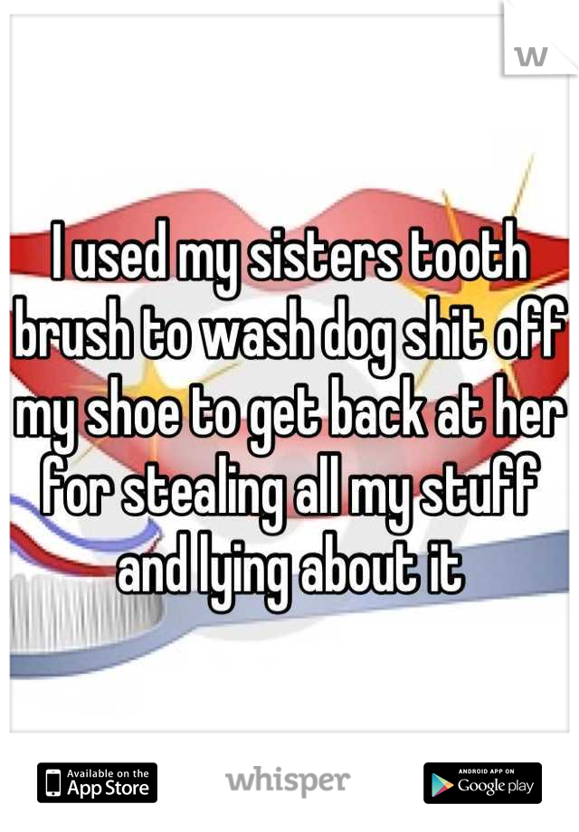 I used my sisters tooth brush to wash dog shit off my shoe to get back at her for stealing all my stuff and lying about it