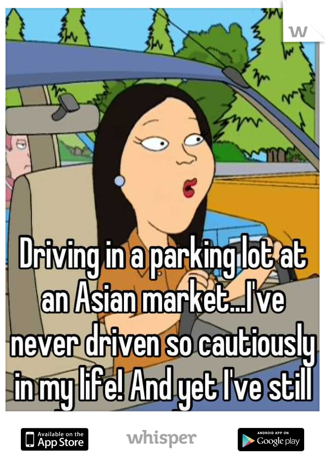 Driving in a parking lot at an Asian market...I've never driven so cautiously in my life! And yet I've still almost got hit twice.