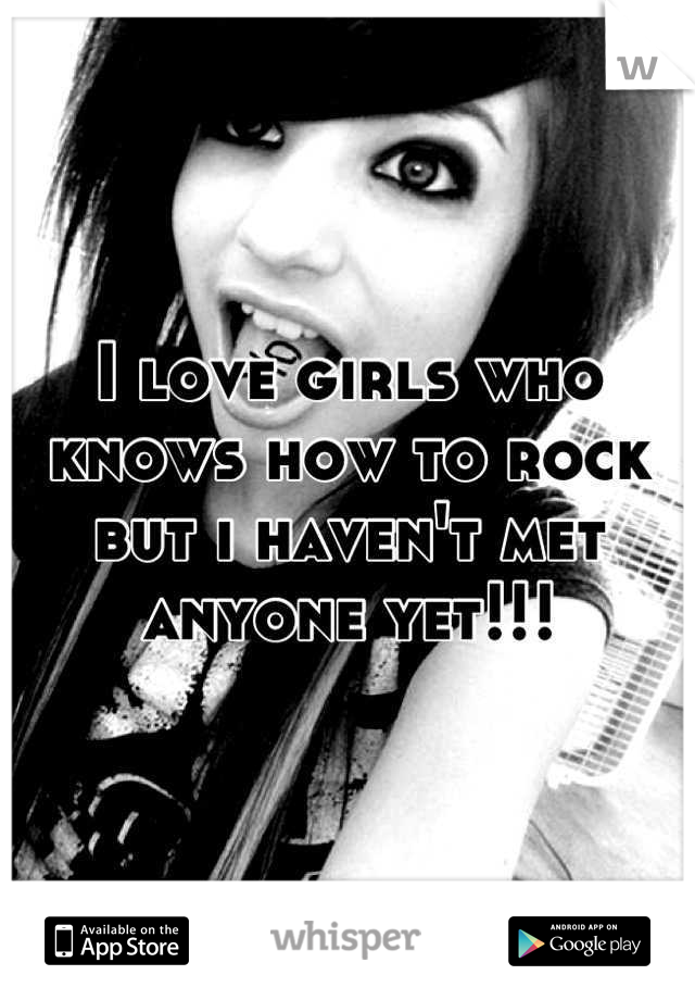 I love girls who knows how to rock but i haven't met anyone yet!!!