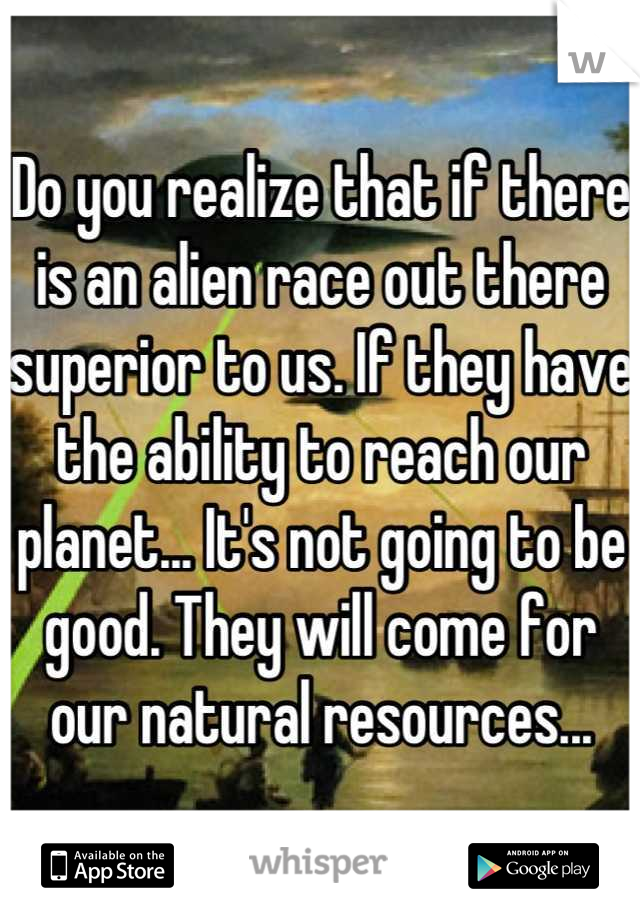 Do you realize that if there is an alien race out there superior to us. If they have the ability to reach our planet... It's not going to be good. They will come for our natural resources...