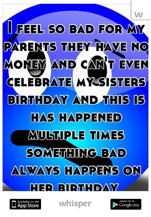 I feel so bad for my parents they have no money and can't even celebrate my sisters birthday and this is has happened multiple times something bad always happens on her birthday 