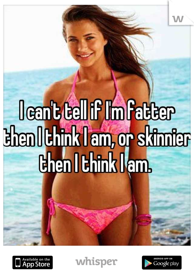 I can't tell if I'm fatter then I think I am, or skinnier then I think I am. 