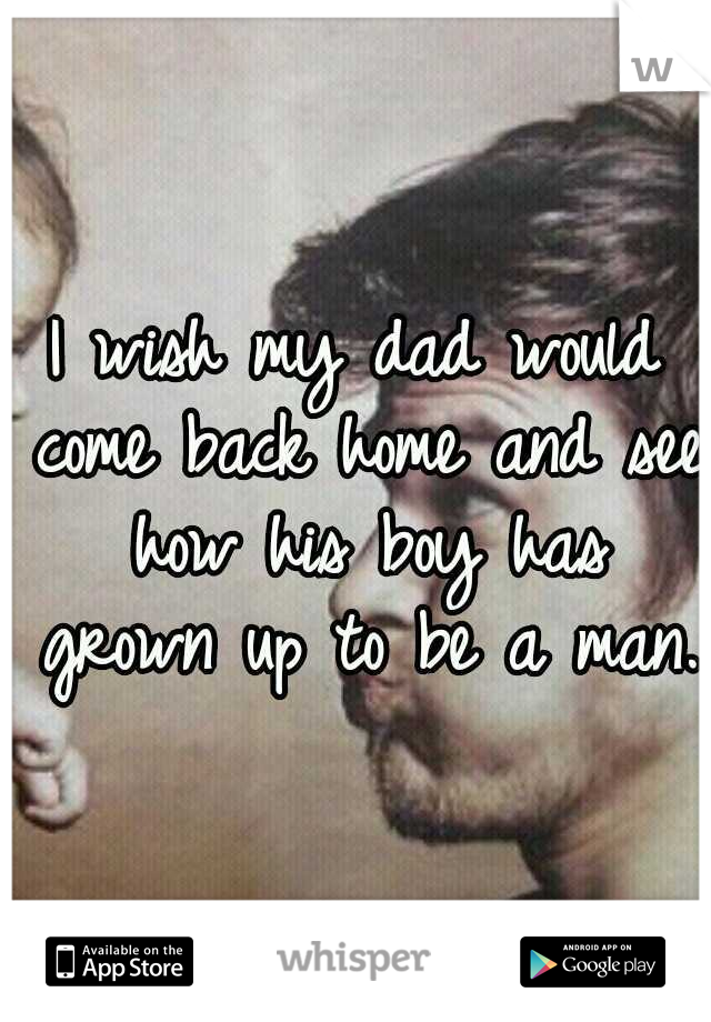 I wish my dad would come back home and see how his boy has grown up to be a man. 