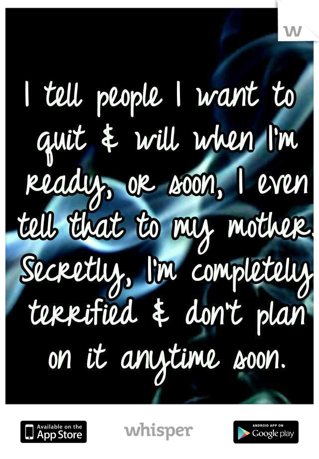 I tell people I want to quit & will when I'm ready, or soon, I even tell that to my mother. Secretly, I'm completely terrified & don't plan on it anytime soon.