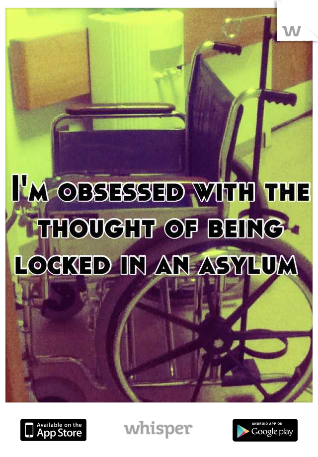 I'm obsessed with the thought of being locked in an asylum 