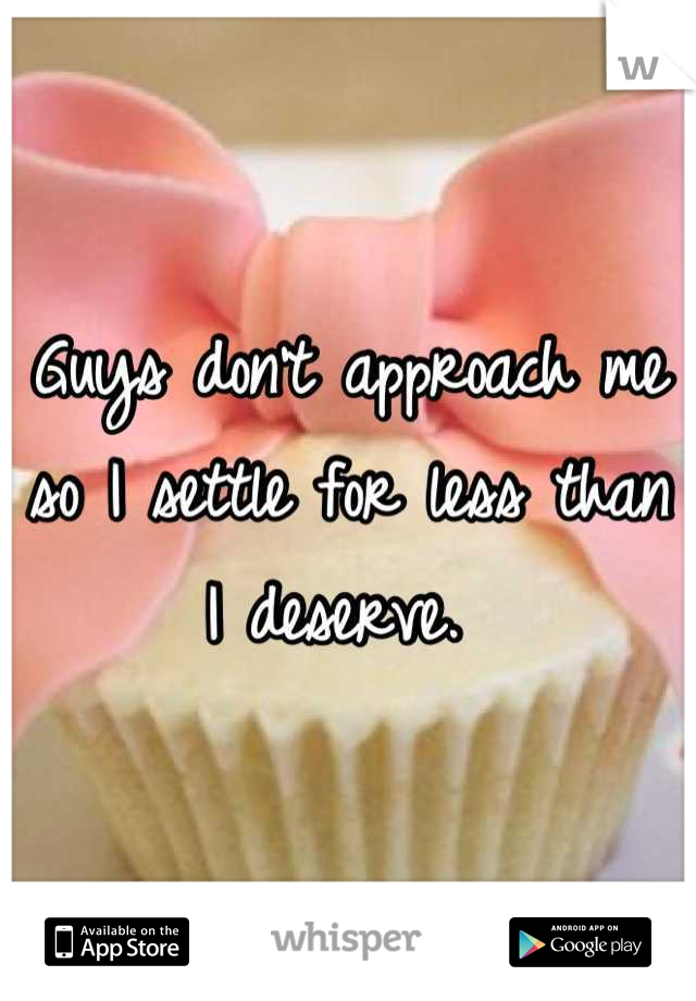 Guys don't approach me so I settle for less than I deserve. 