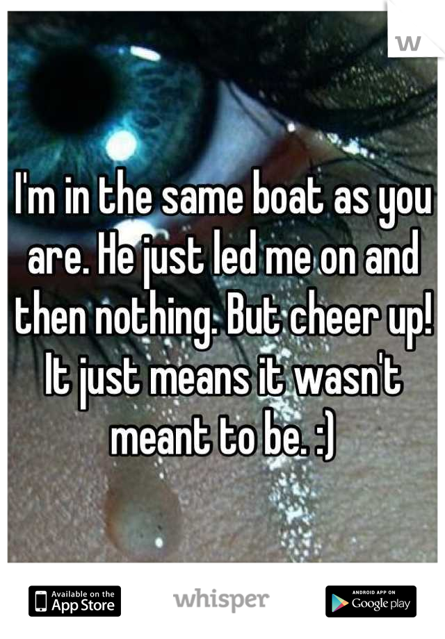 I'm in the same boat as you are. He just led me on and then nothing. But cheer up! It just means it wasn't meant to be. :)