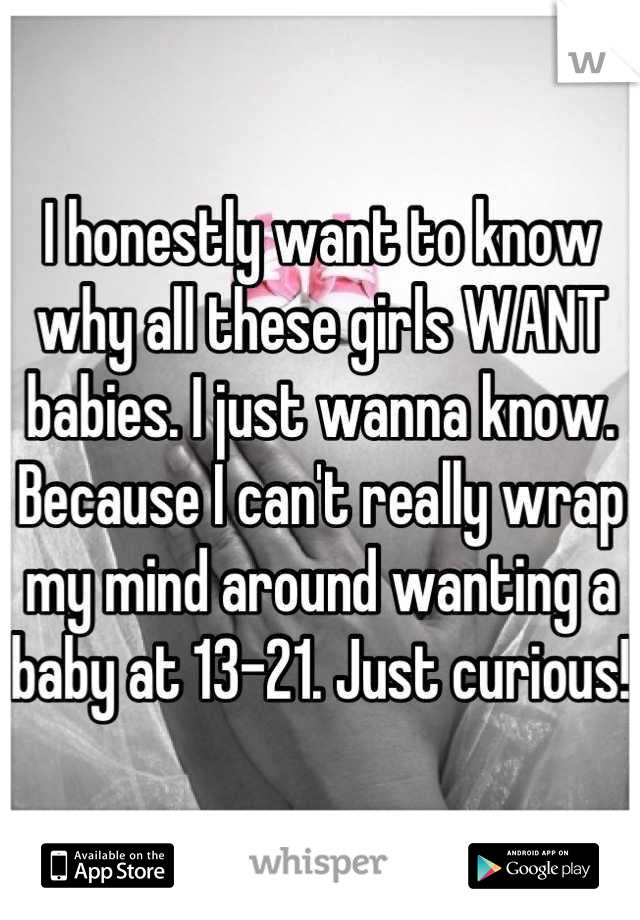I honestly want to know why all these girls WANT babies. I just wanna know. Because I can't really wrap my mind around wanting a baby at 13-21. Just curious!