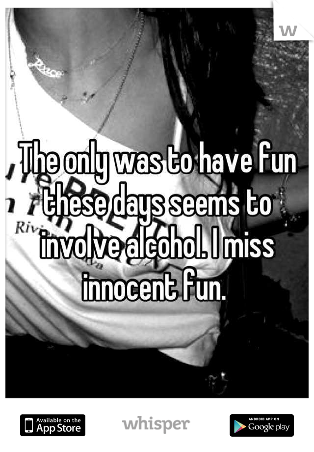 The only was to have fun these days seems to involve alcohol. I miss innocent fun. 