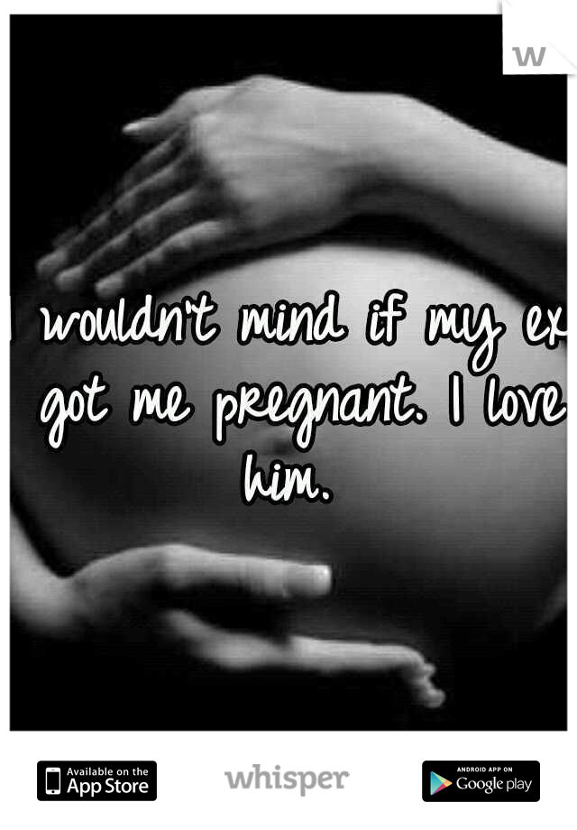 I wouldn't mind if my ex got me pregnant. I love him. 